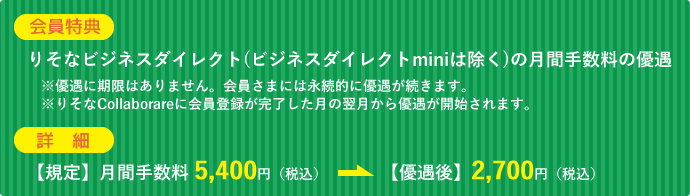 【会員特典】りそなビジネスダイレクト(ビジネスダイレクトminiは除く)の月間手数料の優遇。※優遇に期限はありません。会員さまには永続的に優遇が続きます。※りそなCollaborareに会員登録が完了した月の翌月から優遇が開始されます。【詳細】<規定>月間手数料5,400円(税込)が<優遇後>2,700円(税込)