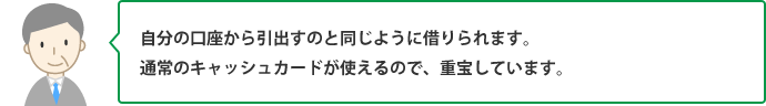 自分の口座から引出すのと同じように借りられます。通常のキャッシュカードが使えるので、重宝しています。