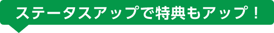 ステータスアップで特典もアップ!