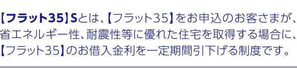 【フラット35】Sとは、【フラット35】をお申込のお客さまが、省エネルギー性、耐震性等に優れた住宅を取得する場合に、【フラット35】のお借入金利を一定期間引下げる制度です。