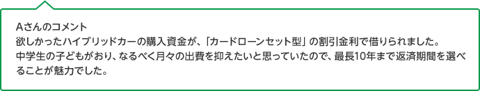 Aさんのコメント 欲しかったハイブリッドカーの購入資金が、「カードローンセット型」の割引金利で借りられました。中学生の子どもがおり、なるべく月々の出費を抑えたいと思っていたので、最長10年まで返済期間を選べることが魅力でした。