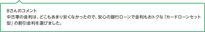 Bさんのコメント 中古車の金利は、どこもあまり安くなかったので、安心の銀行ローンで金利もおトクな「カードローンセット型」の割引金利を選びました。
