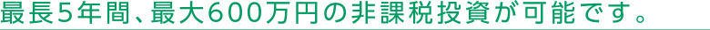 最長5年間、最大600万円の非課税投資が可能です。
