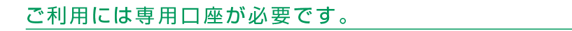 ご利用には専用口座が必要です。