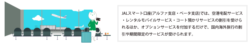JALスマート口座では、空港宅配サービス・レンタルモバイルサービス・コート預かりサービスの割引を受けられるほか、オプションサービスを付加するだけで、国内海外旅行の割引や期間限定のサービスが受けられます。