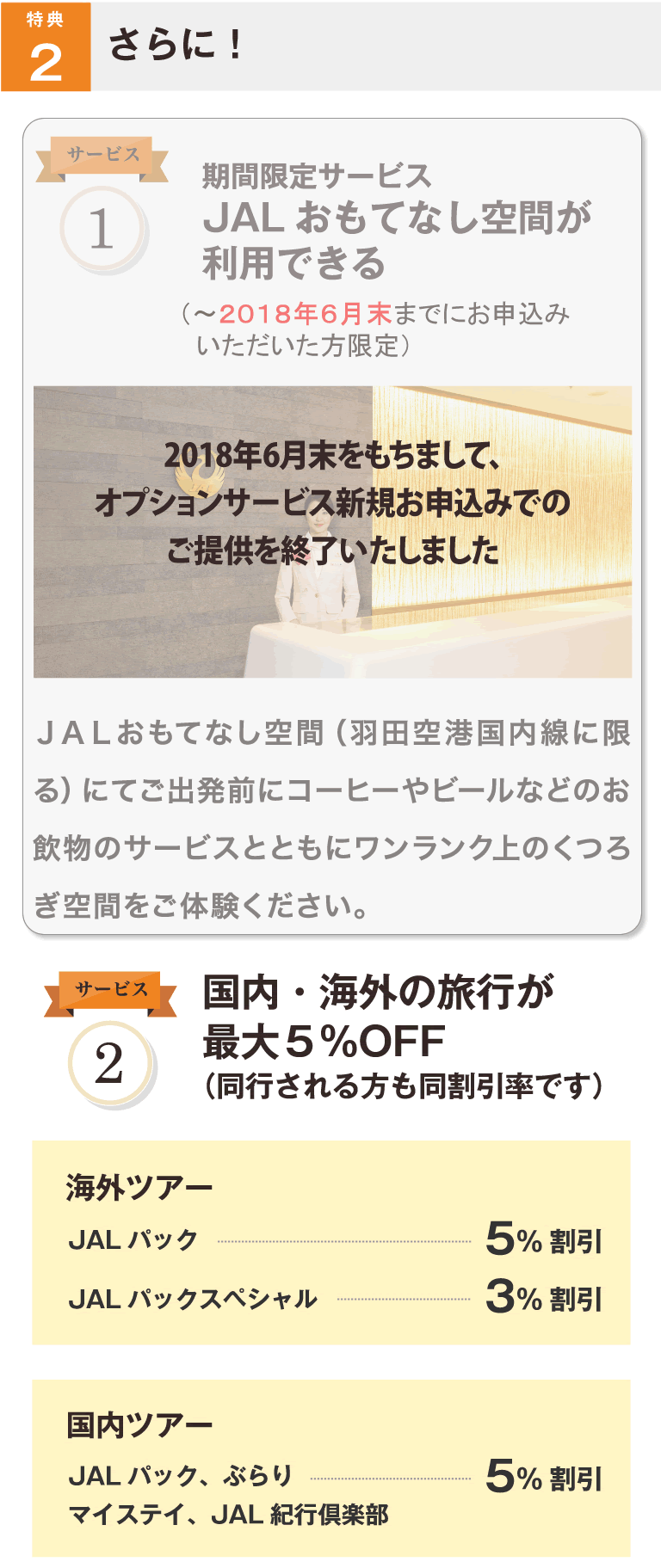 特典2 さらに! サービス1 期間限定サービス第1弾 JALおもてなし空間が利用できる(~2016年12月末までにお申込みいただいた方限定) JALおもてなし空間(羽田空港国内線に限る)にてご出発前にコーヒーやビールなどのお飲み物のサービスとともにワンランク上のくつろぎ空間をご体験ください。 サービス2 国内・海外の旅行が最大5%OFF(同行される方も同割引率です) 海外ツアー JALパック 5%割引 JALパックスペシャル 3%割引 国内ツアー JALパック、ぶらり マイステイ、JAL紀行倶楽部 5%割引
