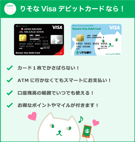 りそなVisaデビットカードなら! カード1枚でかさばらない! ATMに行かなくてもスマートにお支払い! 口座残高の範囲でいつでも使える! お得なポイントやマイルが付きます!