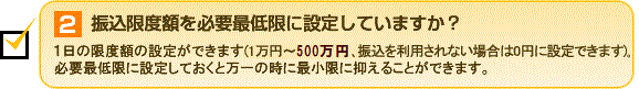 2.振込限度額を必要最低限に設定していますか？ 必要最低限に設定しておくと万一の時に最小限に抑えることができます。