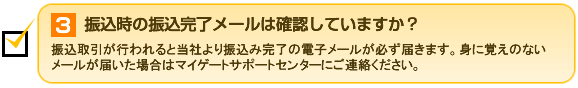 3.振込時の振込完了メールは確認していますか？ 振込取引が行われると当社より振込み完了の電子メールが必ず届きます。身に覚えのないメールが届いた場合はマイゲートサポートセンターにご連絡ください。