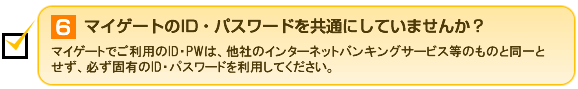 6.マイゲートのID・パスワードを共通にしていませんか？ マイゲートでご利用のID・PWは、他社のインターネットバンキングサービス等のものと同一とせず、必ず固有のID・パスワードを利用してください。