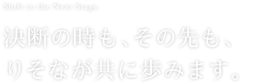 Shift to the Next Stage. 決断の時も、その先も、りそなが共に歩みます。