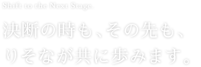 Shift to the Next Stage. 決断の時も、その先も、りそなが共に歩みます。