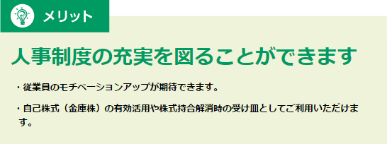 メリット 人事制度の充実を図ることができます 従業員のモチベーションアップが期待できます。 自己株式（金庫株）の有効活用や株式持合解消時の受け皿としてご利用いただけます。