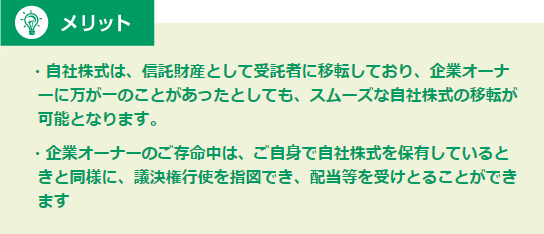 メリット ・自社株式は、信託財産として受託者に移転しており、企業オーナーに万が一のことがあったとしても、スムーズな自社株式の移転が可能となります。・企業オーナーのご存命中は、ご自身で自社株式を保有しているときと同様に、議決権行使を指図でき、配当等を受けとることができます