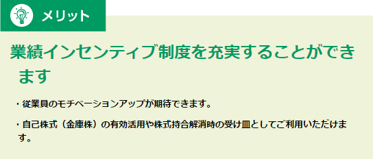 メリット 業績インセンティブ制度を充実することができます・従業員のモチベーションアップが期待できます。・自己株式（金庫株）の有効活用や株式持合解消時の受け皿としてご利用いただけます。