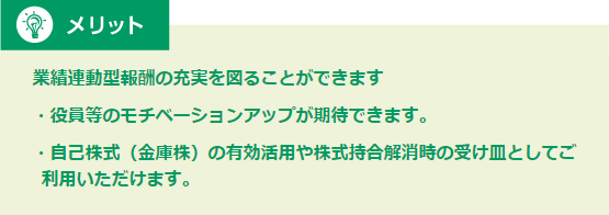 メリット 業績連動型報酬の充実を図ることができます・役員等のモチベーションアップが期待できます。・自己株式（金庫株）の有効活用や株式持合解消時の受け皿としてご利用いただけます。