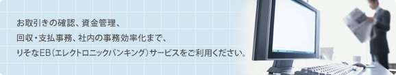 お取引きの確認、資金管理、回収・支払事務、社内の事務効率化まで、多彩なラインナップのりそなEB(エレクトロニックバンキング)サービスをご利用ください。