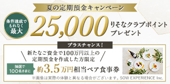 夏の定期預金キャンペーン 条件達成でもれなく最大25,000りそなクラブポイントプレゼント プラスチャンス！新たなご資金で100万円以上の定期預金を作成した方限定 抽選で100名さまに約3.5万円相当ペア食事券 別ウィンドウで開きます