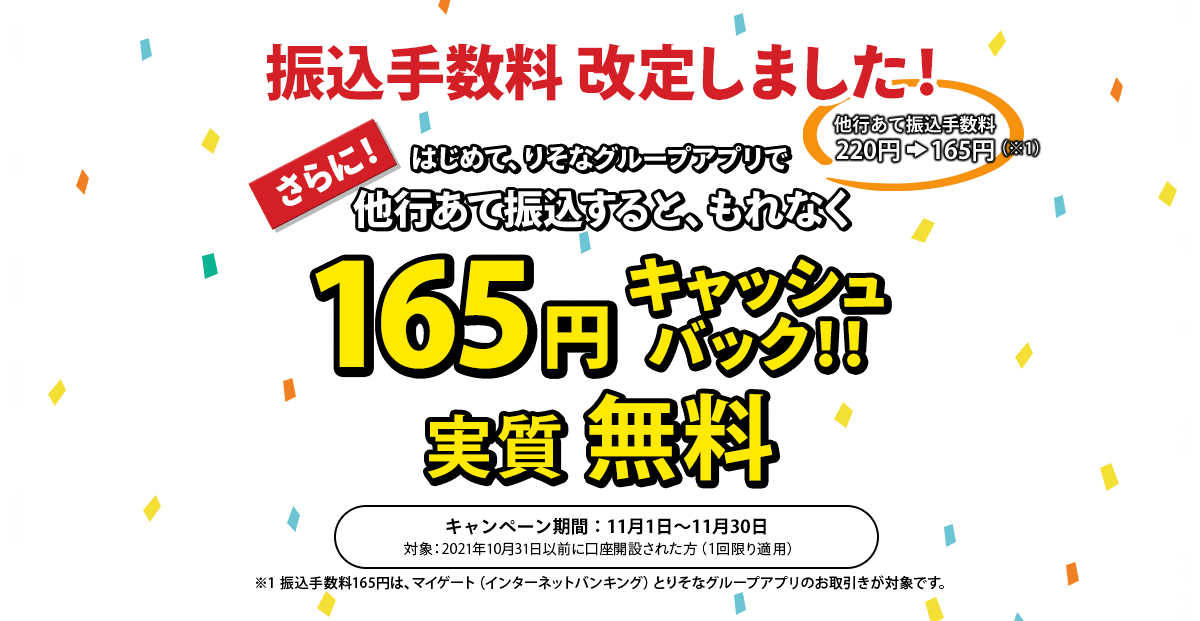 振込手数料改定しました！他行あて振込手数料220円が165円に。さらに！はじめて、りそなグループアプリで他行あて振込すると、もれなく、165円キャッシュバック！！実質振込無料（キャンペーン期間：11月1日～11月30日）※2021年10月31日以前に口座開設された方が対象　※1回限り