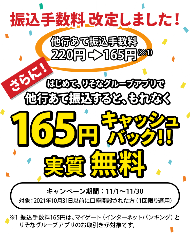 振込手数料改定しました！他行あて振込手数料220円が165円に。さらに！はじめて、りそなグループアプリで他行あて振込すると、もれなく、165円キャッシュバック！！実質振込無料（キャンペーン期間：11月1日～11月30日）※2021年10月31日以前に口座開設された方が対象　※1回限り