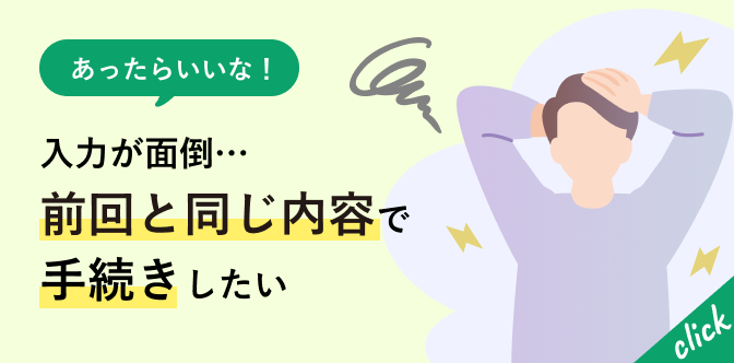 あったらいいな！入力が面倒…前回と同じ内容で手続きしたい