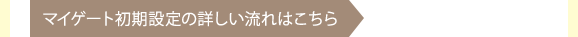 マイゲートの初期設定の詳しい流れはこちら