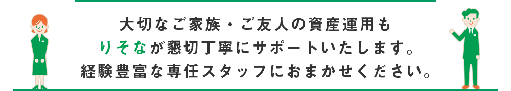 大切なご家族・ご友人の資産運用もりそなが懇切丁寧にサポートいたします。経験豊富な専任スタッフにおまかせください。