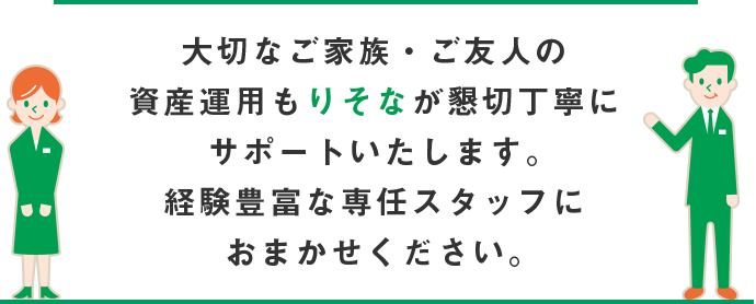 大切なご家族・ご友人の資産運用もりそなが懇切丁寧にサポートいたします。経験豊富な専任スタッフにおまかせください。