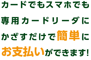 カードでもスマホでも専用カードリーダにかざすだけで簡単にお支払いができます!