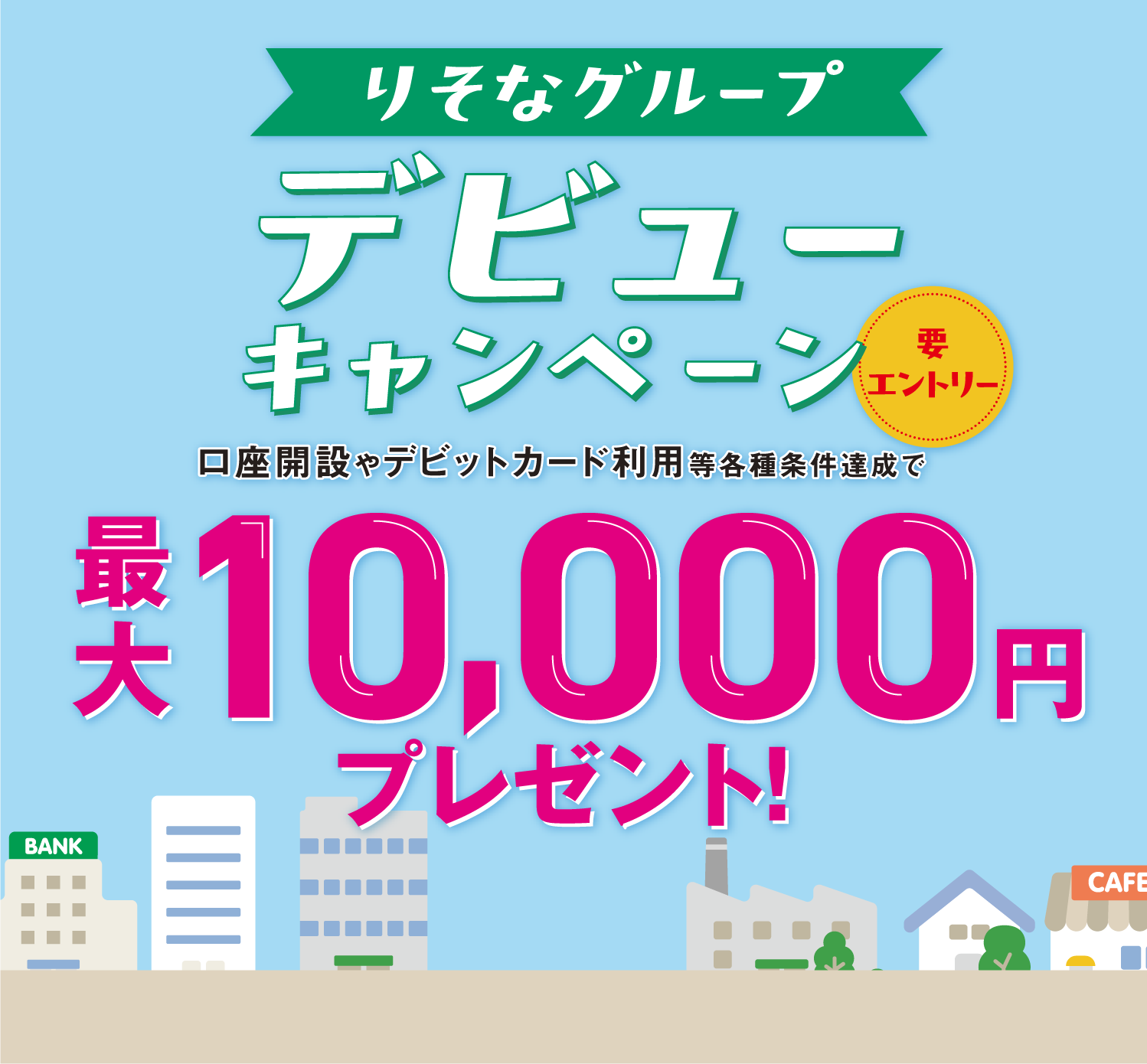 りそなグループデビューキャンペーン（要エントリー）　口座開設やデビットカード利用等各種条件達成で　最大10,000円プレゼント！