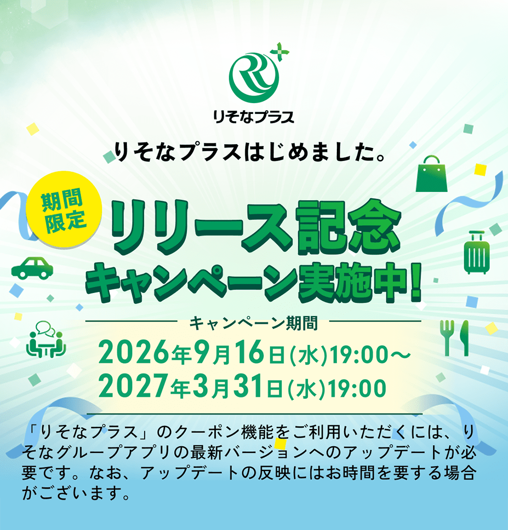 りそなプラスはじめました。期間限定 リリース記念キャンペーン実施中！ キャンペーン期間：2026年9月16日(水)19:00～2027年3月31日(水)19:00 「りそなプラス」のクーポン機能をご利用いただくには、りそなグループアプリの最新バージョンへのアップデートが必要です。なお、アップデートの反映にはお時間を要する場合がございます。