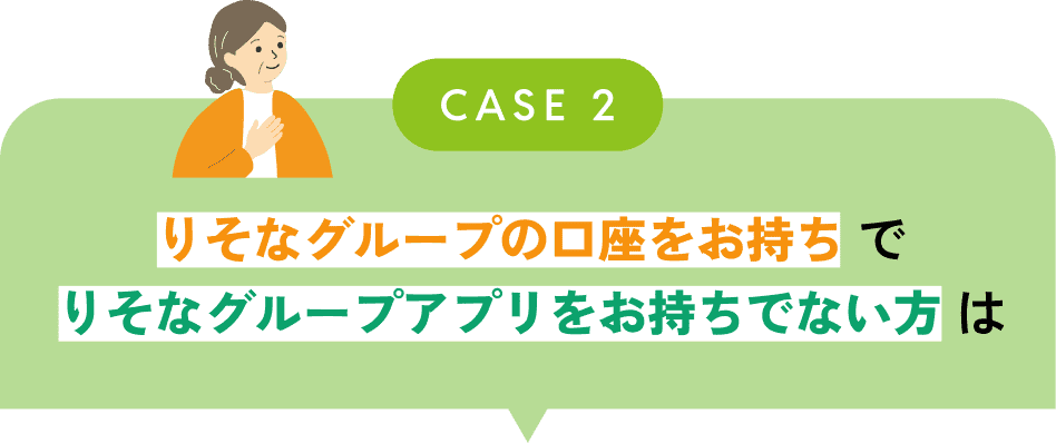 CASE2 りそなグループの口座をお持ちでりそなグループアプリをお持ちでない方は