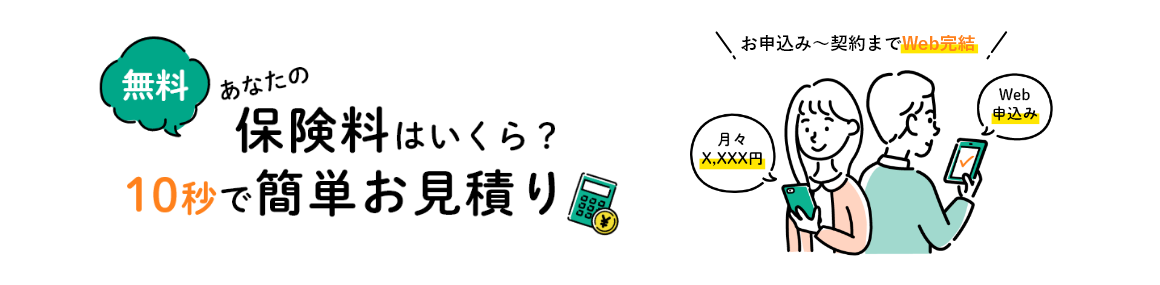 無料 あなたの保険料はいくら? 10秒で簡単お見積り お申込み～契約までWeb完結 月々X,XXX円 Web申込み