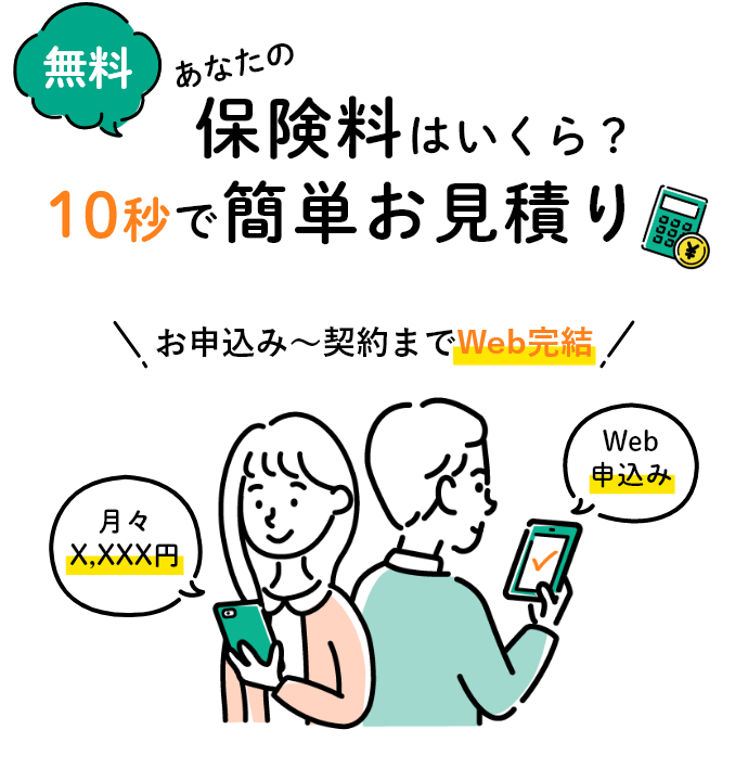 無料 あなたの保険料はいくら? 10秒で簡単お見積り お申込み～契約までWeb完結 月々X,XXX円 Web申込み