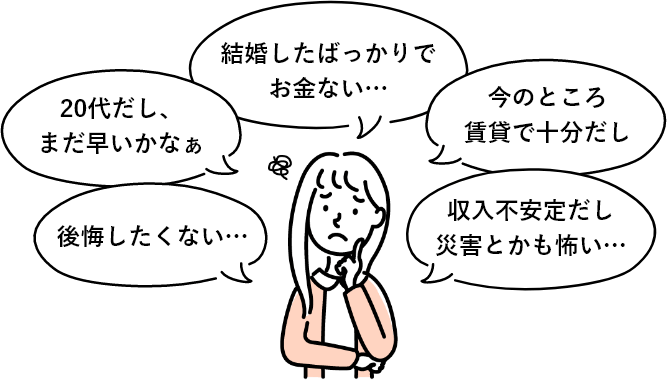 後悔したくない… 20代だし、まだ早いかなぁ 結婚したばっかりでお金ない… 今のところ賃貸で十分だし 収入不安定だし災害とかも怖い…