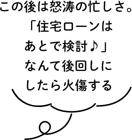 この後は怒涛の忙しさ。「住宅ローンはあとで検討♪」なんて後回しにしたら火傷する