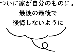 ついに家が自分のものに。最後の最後で後悔しないように