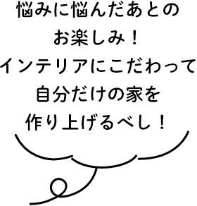 悩みに悩んだあとのお楽しみ！インテリアにこだわって自分だけの家を作り上げるべし！