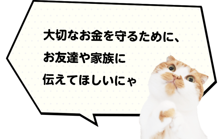 大切なお金を守るために、お友達や家族に伝えてほしいにゃ