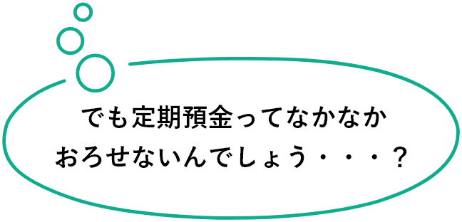 でも定期預金ってなかなかおろせないんでしょう・・・？