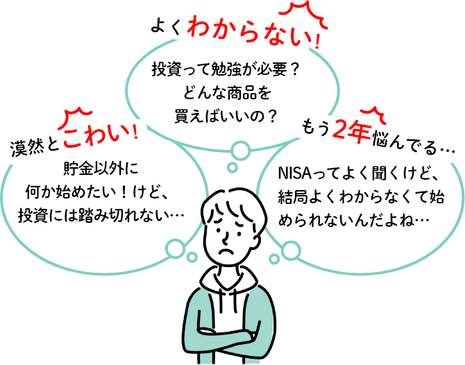 漠然とこわい！「貯金以外に何か始めたい！けど、投資には踏み切れない…」よくわからない！「投資って勉強が必要？どんな商品を買えばいいの？」もう2年悩んでる…「NISAってよく聞くけど、結局よくわからなくて始められないんだよね…」