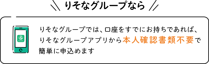 りそなグループなら　りそなグループでは、口座をすでにお持ちであれば、りそなグループアプリから本人確認書類不要で簡単に申込めます