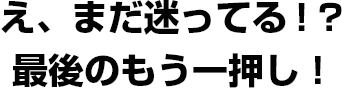 え、まだ迷ってる！？最後のもう一押し！