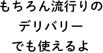 もちろん流行りのデリバリーでも使えるよ