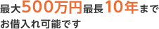 最大500万円・最長10年までお借入れ可能です