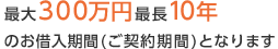 最大300万円最長10年の お借入期間(ご契約期間)となります