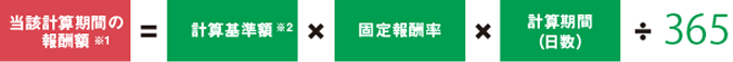 当該計算期間の報酬額※1=計算基準額※2×固定報酬率×計算期間（日数）÷365