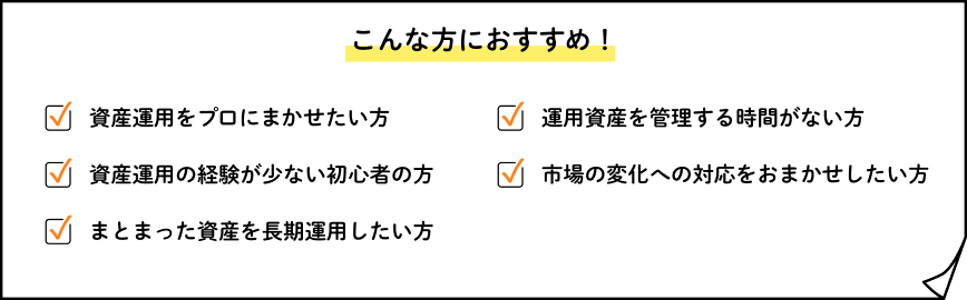 こんな方におすすめ！資産運用をプロにまかせたい方、資産運用の経験が少ない初心者の方、まとまった資産を長期運用したい方、資産運用を管理する時間がない方、市場の変化への対応をおまかせしたい方