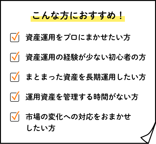 こんな方におすすめ！資産運用をプロにまかせたい方、資産運用の経験が少ない初心者の方、まとまった資産を長期運用したい方、資産運用を管理する時間がない方、市場の変化への対応をおまかせしたい方