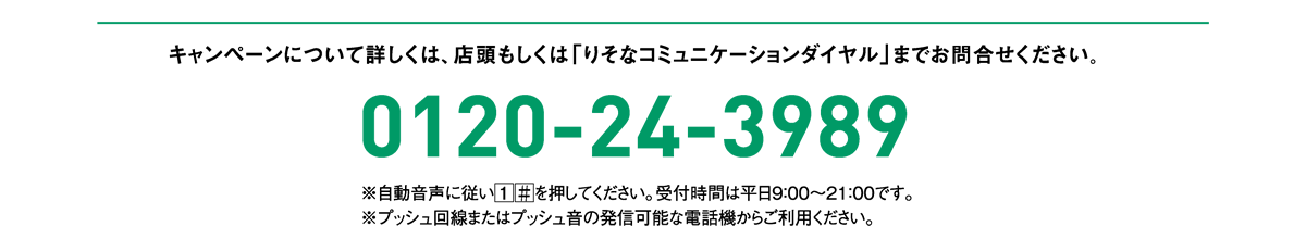 キャンペーンについて詳しくは、店頭もしくは「りそなコミュニケーションダイヤル」までお問合せください。0120-24-3989 ※自動音声に従い を押してください。受付時間は平日9：00～21：00です。※プッシュ回線またはプッシュ音の発信可能な電話機からご利用ください。